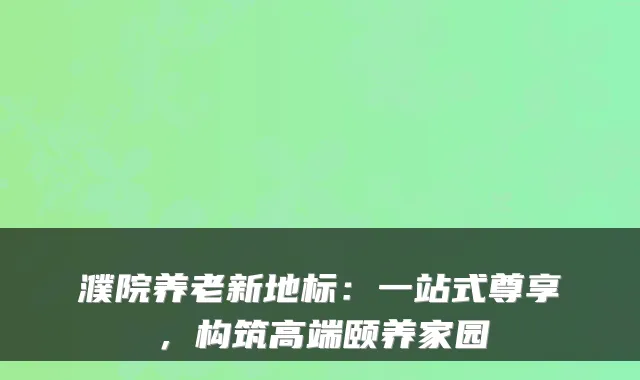 濮院养老新地标:一站式尊享,构筑高端颐养家园