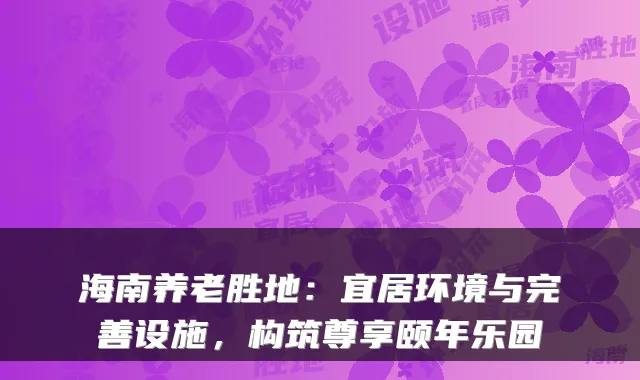 海南养老胜地:宜居环境与完善设施,构筑尊享颐年乐园