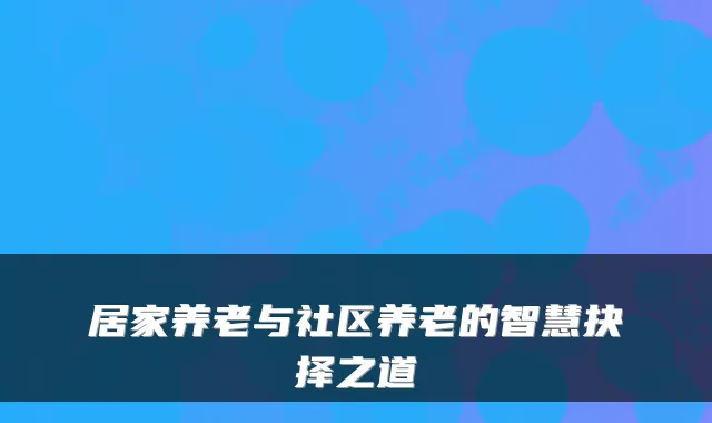 居家养老与社区养老的智慧抉择之道