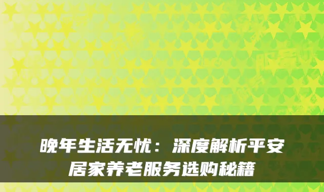 晚年生活无忧:深度解析平安居家养老服务选购秘籍