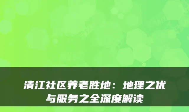 清江社区养老胜地：地理之优与服务之全深度解读