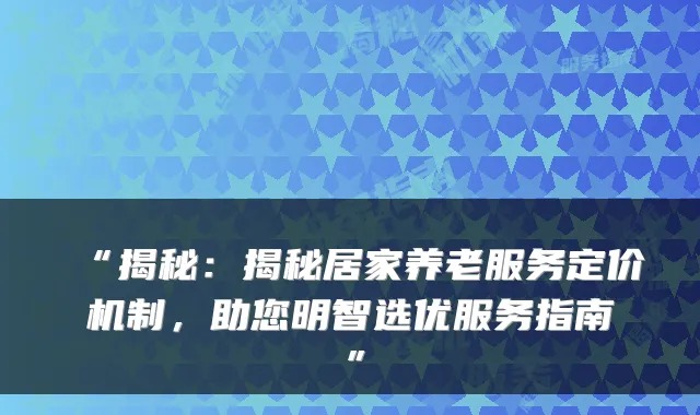 “揭秘:揭秘居家养老服务定价机制,助您明智选优服务指南”