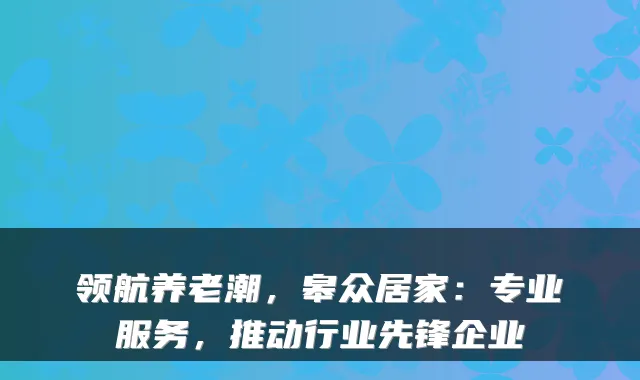 领航养老潮,皋众居家:专业服务,推动行业先锋企业