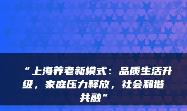 “上海养老新模式:品质生活升级,家庭压力释放,社会和谐共融”