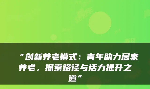 “创新养老模式：青年助力居家养老，探索路径与活力提升之道”