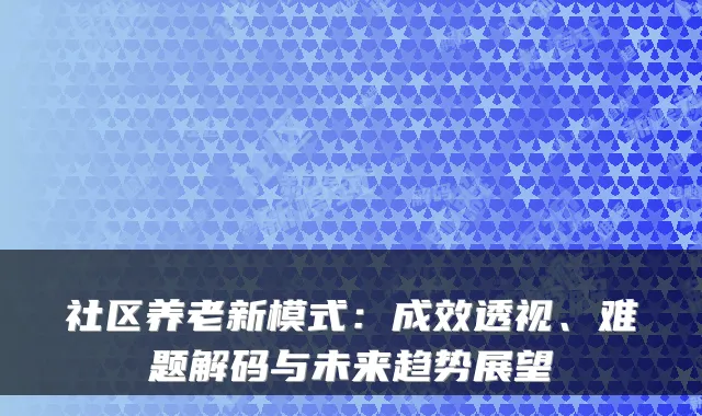 社区养老新模式:成效透视、难题解码与未来趋势展望
