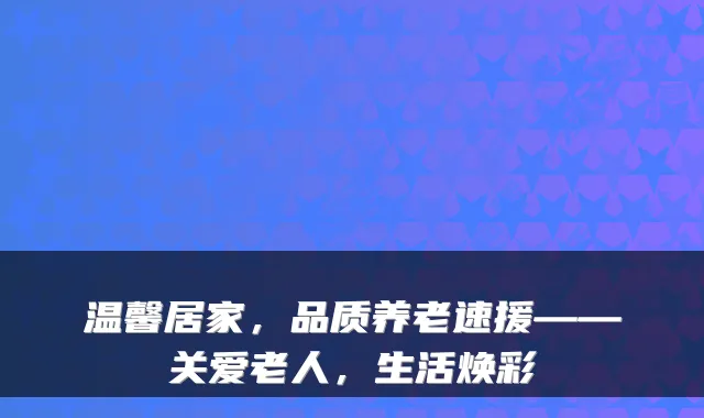 温馨居家，品质养老速援——关爱老人，生活焕彩