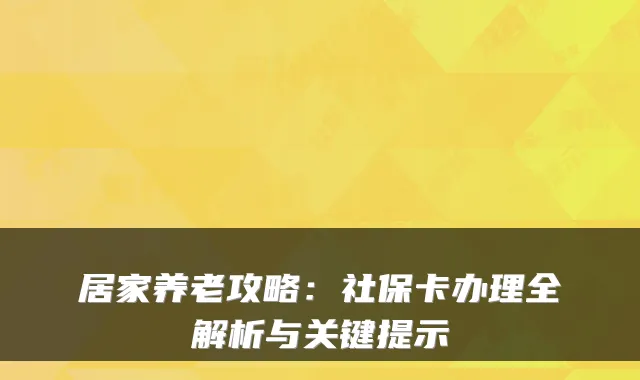 居家养老攻略:社保卡办理全解析与关键提示