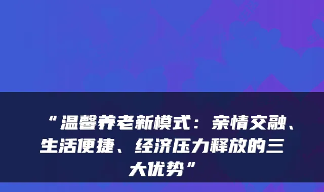 “温馨养老新模式：亲情交融、生活便捷、经济压力释放的三大优势”