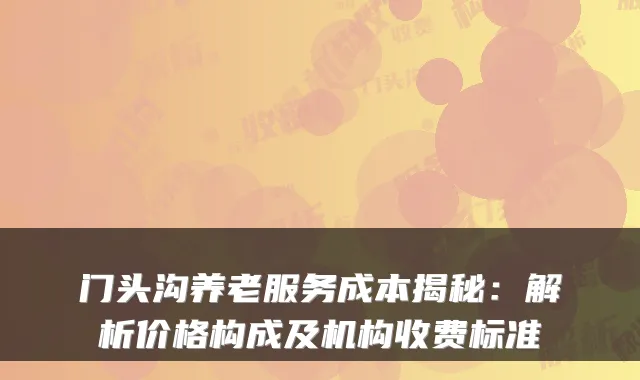 门头沟养老服务成本揭秘：解析价格构成及机构收费标准
