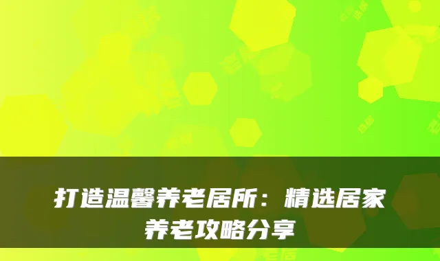 打造温馨养老居所：精选居家养老攻略分享