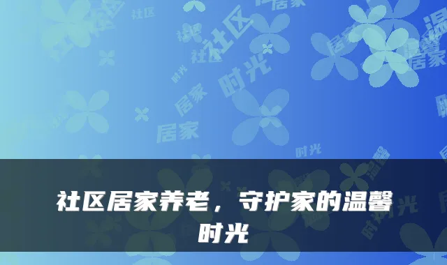 社区居家养老，守护家的温馨时光