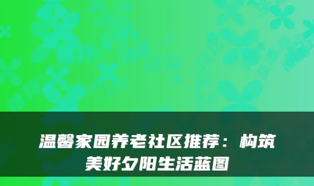 温馨家园养老社区推荐：构筑美好夕阳生活蓝图