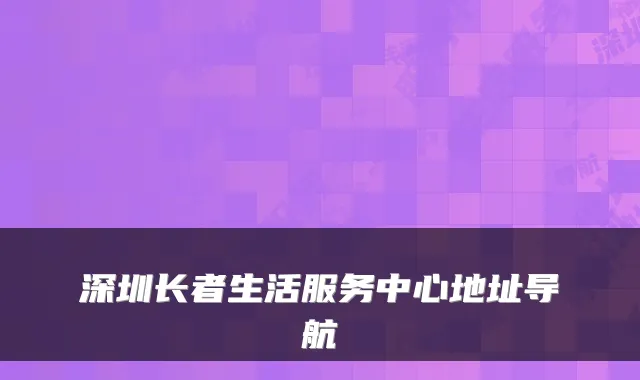 深圳长者生活服务中心地址导航