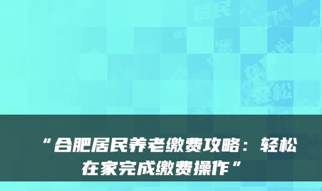 “合肥居民养老缴费攻略:轻松在家完成缴费操作”