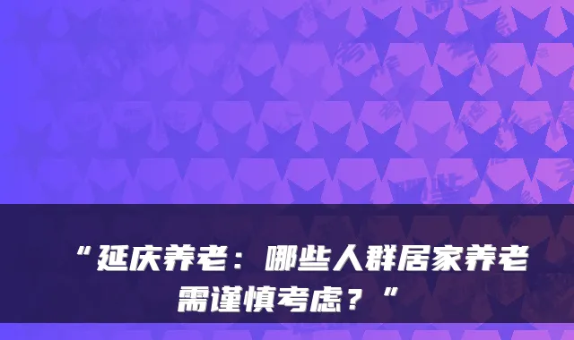 “延庆养老：哪些人群居家养老需谨慎考虑？”