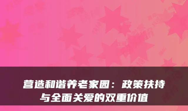 营造和谐养老家园:政策扶持与全面关爱的双重价值