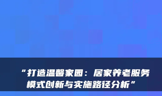 “打造温馨家园：居家养老服务模式创新与实施路径分析”