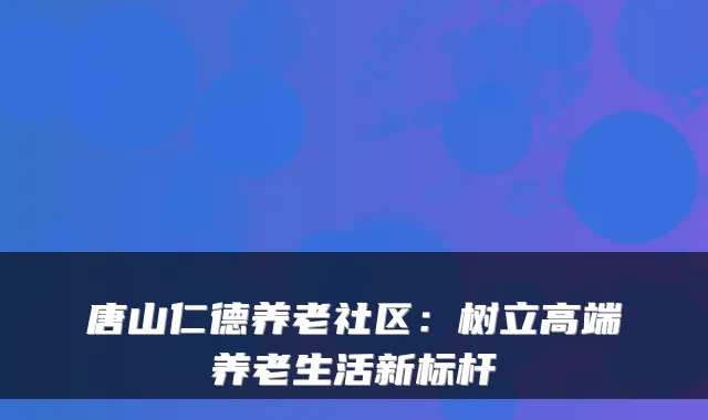 唐山仁德养老社区:树立高端养老生活新标杆