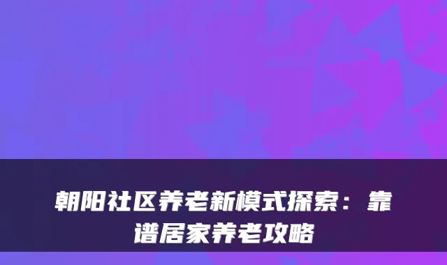 朝阳社区养老新模式探索：靠谱居家养老攻略