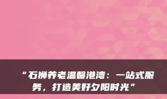 “石狮养老温馨港湾：一站式服务，打造美好夕阳时光”