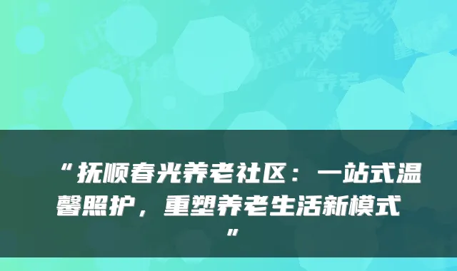 “抚顺春光养老社区：一站式温馨照护，重塑养老生活新模式”