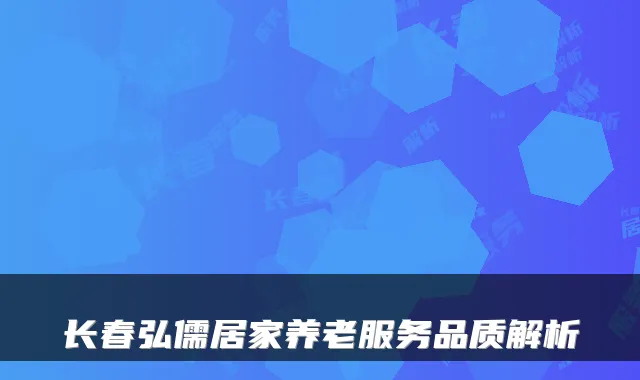 长春弘儒居家养老服务品质解析