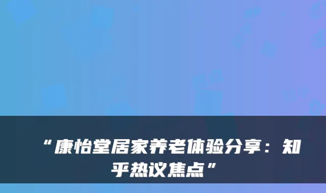 “康怡堂居家养老体验分享:知乎热议焦点”