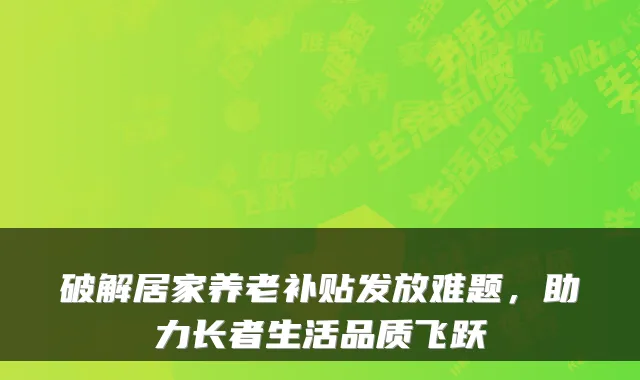 破解居家养老补贴发放难题，助力长者生活品质飞跃