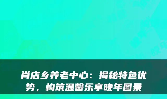 肖店乡养老中心:揭秘特色优势,构筑温馨乐享晚年图景