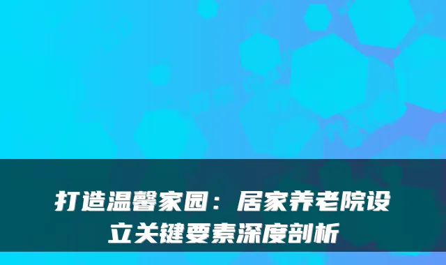 打造温馨家园：居家养老院设立关键要素深度剖析