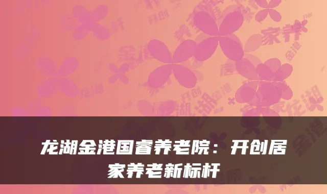 龙湖金港国睿养老院:开创居家养老新标杆