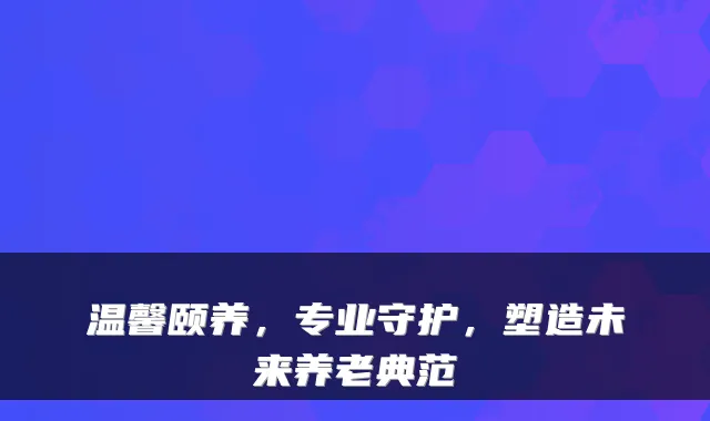 温馨颐养,专业守护,塑造未来养老典范
