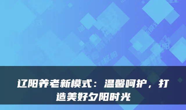 辽阳养老新模式：温馨呵护，打造美好夕阳时光