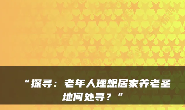 “探寻:老年人理想居家养老圣地何处寻?”