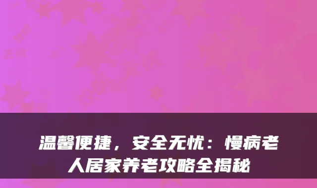 温馨便捷，安全无忧：慢病老人居家养老攻略全揭秘