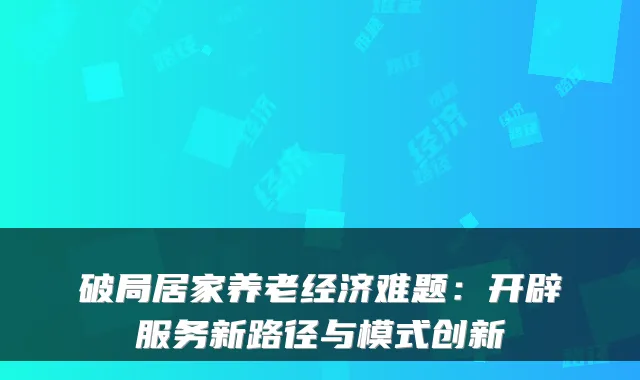 破局居家养老经济难题:开辟服务新路径与模式创新