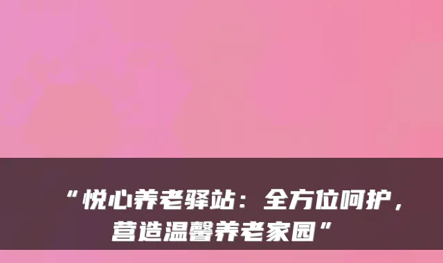 “悦心养老驿站:全方位呵护,营造温馨养老家园”