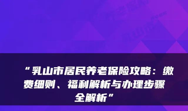 “乳山市居民养老保险攻略：缴费细则、福利解析与办理步骤全解析”