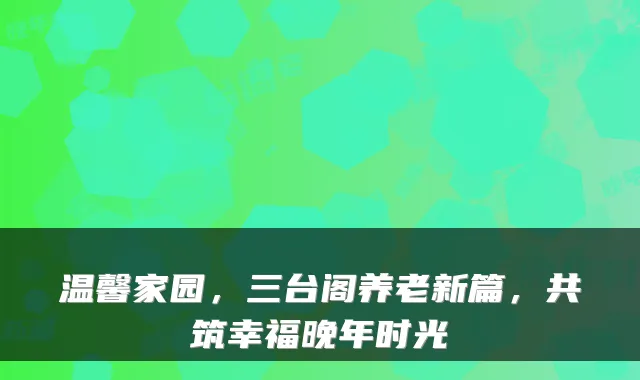 温馨家园，三台阁养老新篇，共筑幸福晚年时光