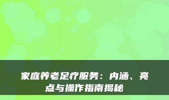 家庭养老足疗服务:内涵、亮点与操作指南揭秘