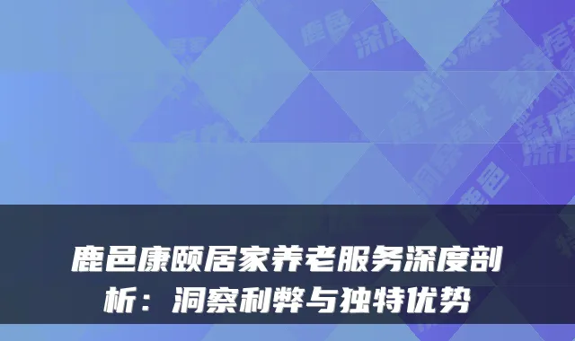 鹿邑康颐居家养老服务深度剖析：洞察利弊与独特优势