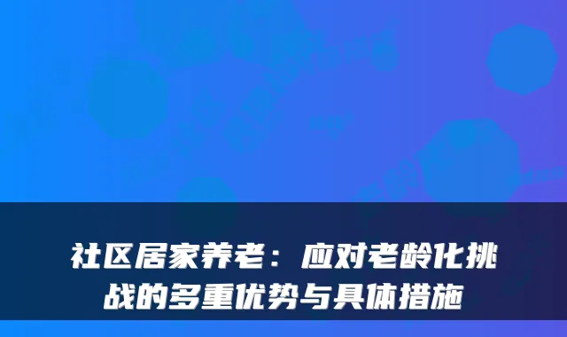社区居家养老：应对老龄化挑战的多重优势与具体措施