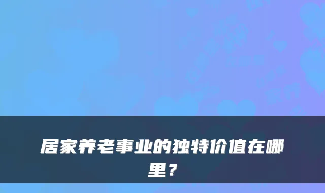 居家养老事业的独特价值在哪里？