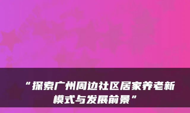 “探索广州周边社区居家养老新模式与发展前景”
