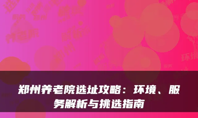 郑州养老院选址攻略：环境、服务解析与挑选指南