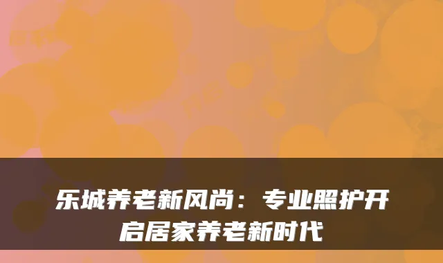 乐城养老新风尚:专业照护开启居家养老新时代