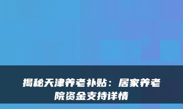 揭秘天津养老补贴:居家养老院资金支持详情