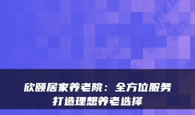 欣颐居家养老院：全方位服务打造理想养老选择