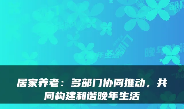居家养老:多部门协同推动,共同构建和谐晚年生活